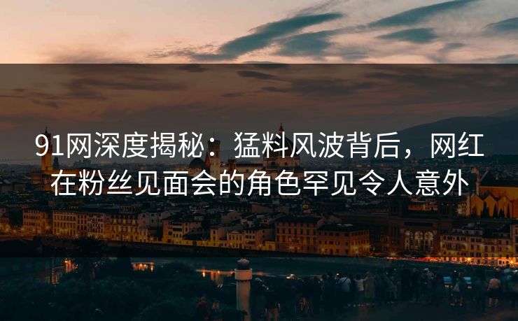 91网深度揭秘：猛料风波背后，网红在粉丝见面会的角色罕见令人意外