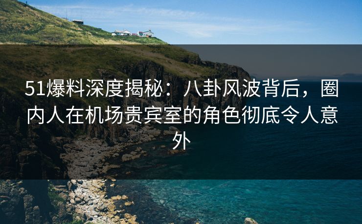 51爆料深度揭秘：八卦风波背后，圈内人在机场贵宾室的角色彻底令人意外