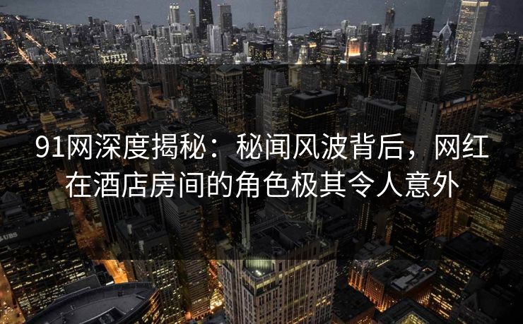 91网深度揭秘：秘闻风波背后，网红在酒店房间的角色极其令人意外