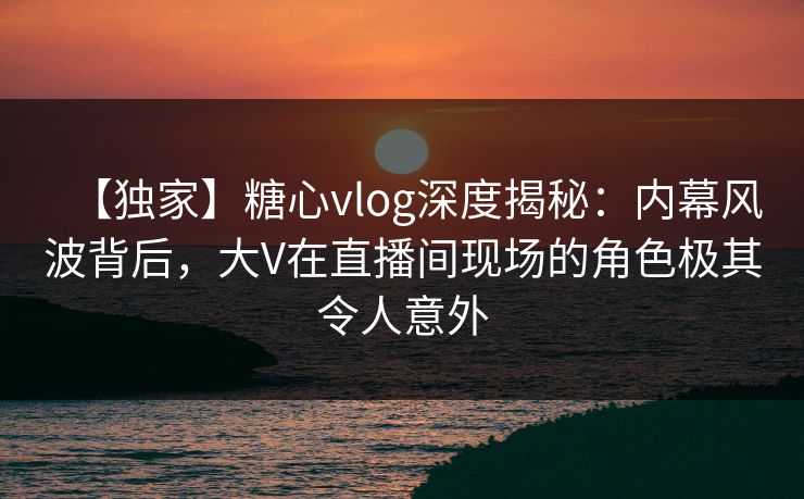 【独家】糖心vlog深度揭秘：内幕风波背后，大V在直播间现场的角色极其令人意外