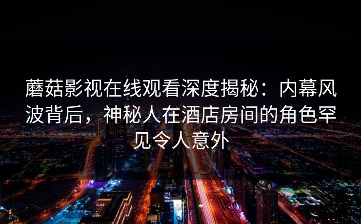 蘑菇影视在线观看深度揭秘：内幕风波背后，神秘人在酒店房间的角色罕见令人意外