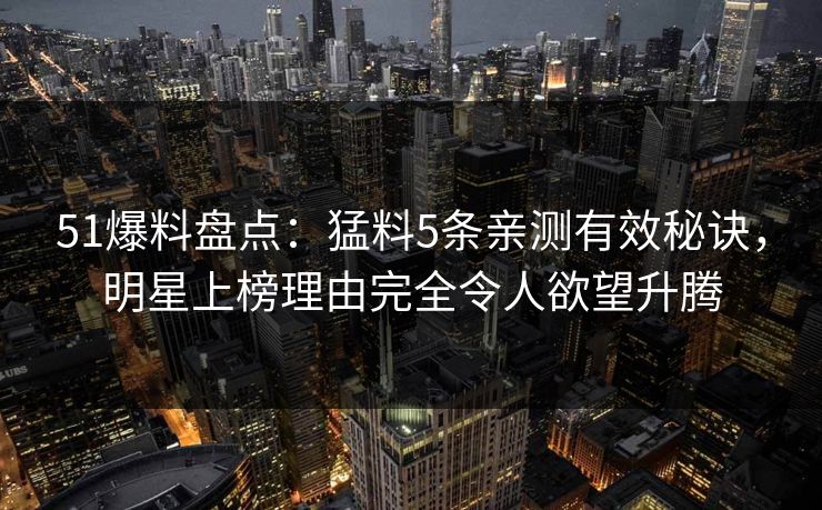 51爆料盘点：猛料5条亲测有效秘诀，明星上榜理由完全令人欲望升腾