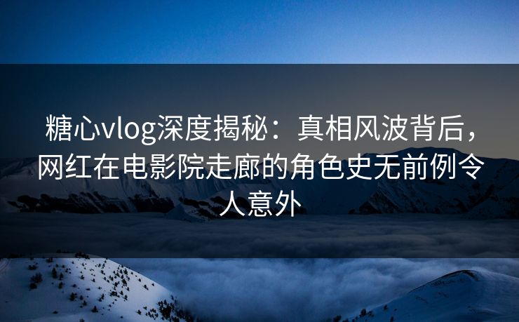 糖心vlog深度揭秘:真相风波背后,网红在电影院走廊的角色史无前例令人意外 糖心vlog深度揭秘:真相风波背后,网红在电影院走廊的角色史无前例令人意外