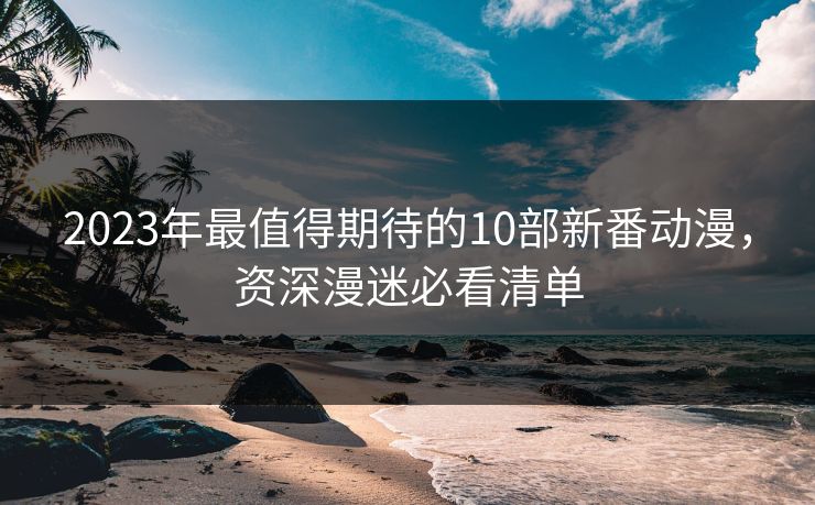 2023年最值得期待的10部新番动漫,资深漫迷必看清单 2023年最值得期待的10部新番动漫,资深漫迷必看清单