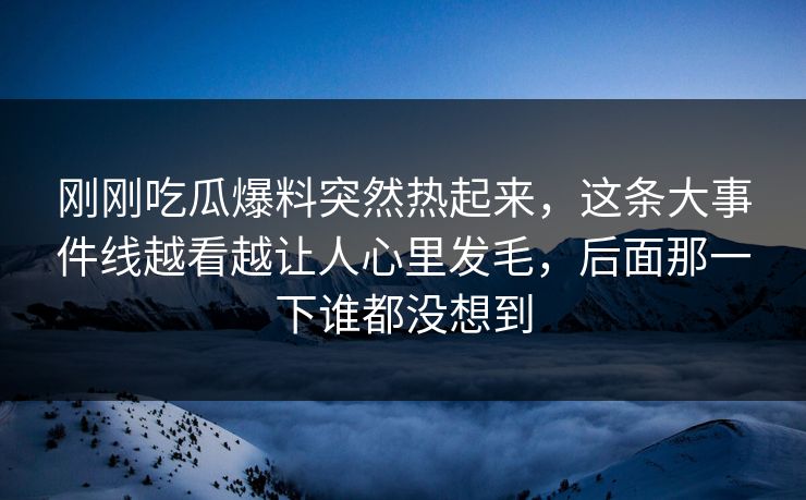 刚刚吃瓜爆料突然热起来，这条大事件线越看越让人心里发毛，后面那一下谁都没想到