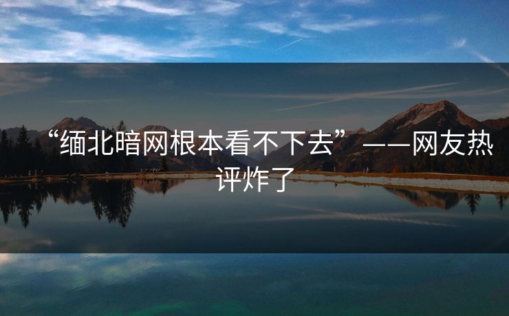 “缅北暗网根本看不下去”——网友热评炸了