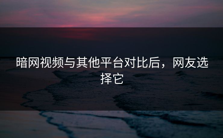 暗网视频与其他平台对比后，网友选择它