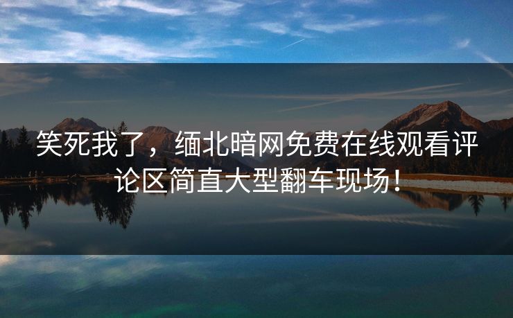 笑死我了，缅北暗网免费在线观看评论区简直大型翻车现场！
