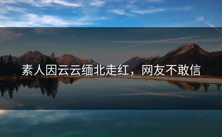 素人因云云缅北走红，网友不敢信