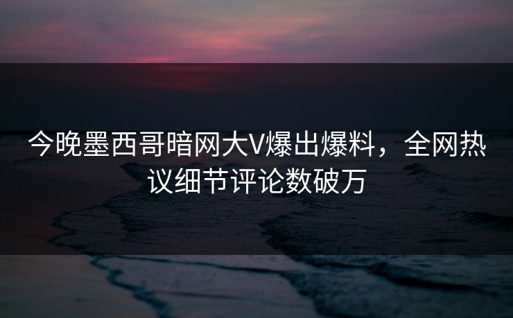今晚墨西哥暗网大V爆出爆料，全网热议细节评论数破万