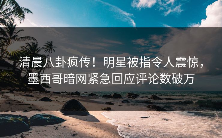 清晨八卦疯传！明星被指令人震惊，墨西哥暗网紧急回应评论数破万