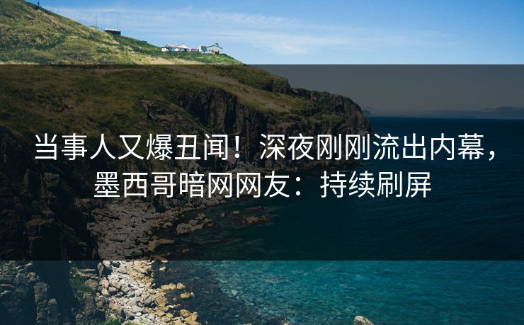 当事人又爆丑闻！深夜刚刚流出内幕，墨西哥暗网网友：持续刷屏