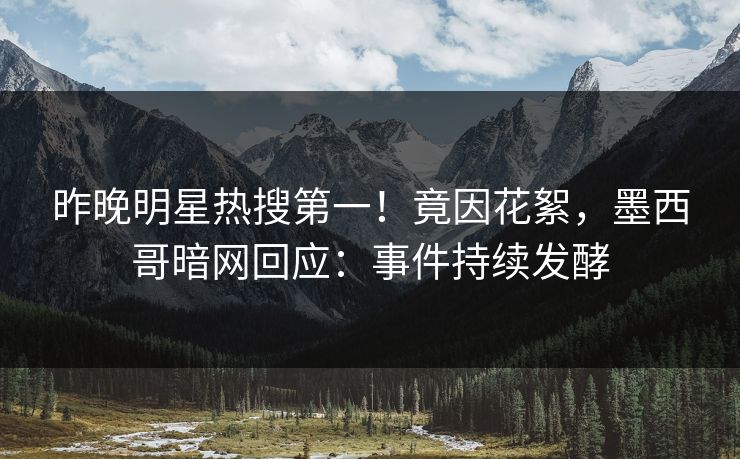 昨晚明星热搜第一！竟因花絮，墨西哥暗网回应：事件持续发酵