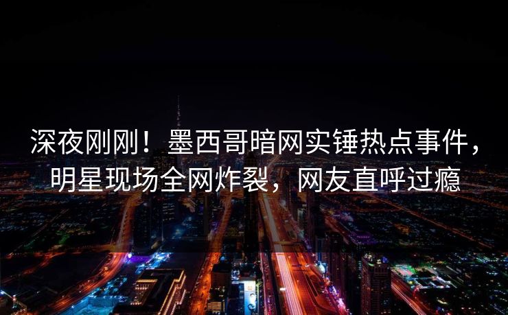 深夜刚刚！墨西哥暗网实锤热点事件，明星现场全网炸裂，网友直呼过瘾