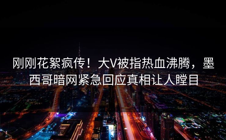 刚刚花絮疯传！大V被指热血沸腾，墨西哥暗网紧急回应真相让人瞠目