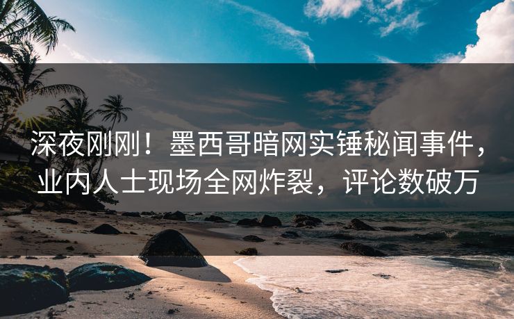 深夜刚刚！墨西哥暗网实锤秘闻事件，业内人士现场全网炸裂，评论数破万