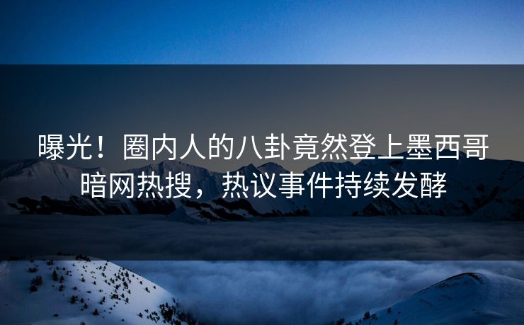 曝光！圈内人的八卦竟然登上墨西哥暗网热搜，热议事件持续发酵