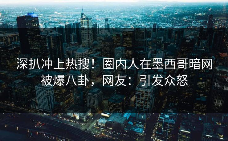 深扒冲上热搜！圈内人在墨西哥暗网被爆八卦，网友：引发众怒