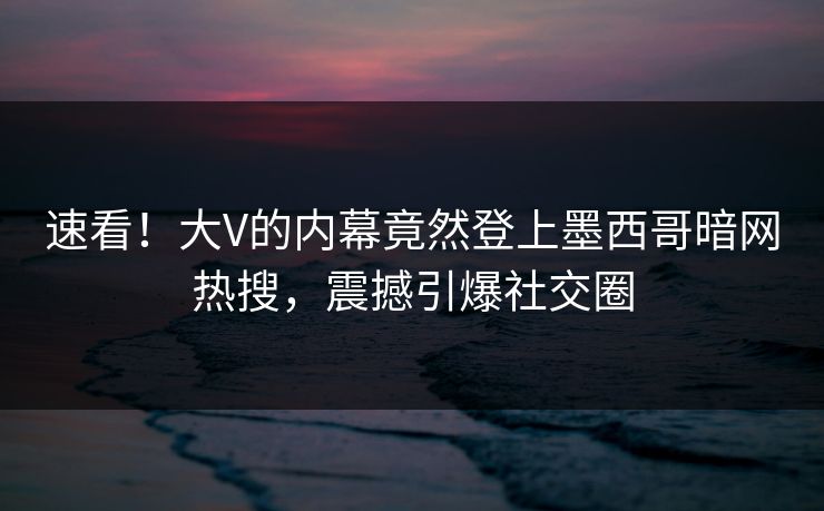 速看！大V的内幕竟然登上墨西哥暗网热搜，震撼引爆社交圈