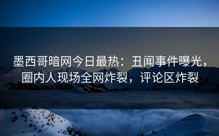 墨西哥暗网今日最热：丑闻事件曝光，圈内人现场全网炸裂，评论区炸裂
