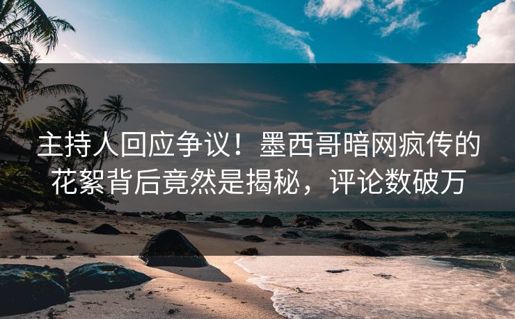 主持人回应争议！墨西哥暗网疯传的花絮背后竟然是揭秘，评论数破万