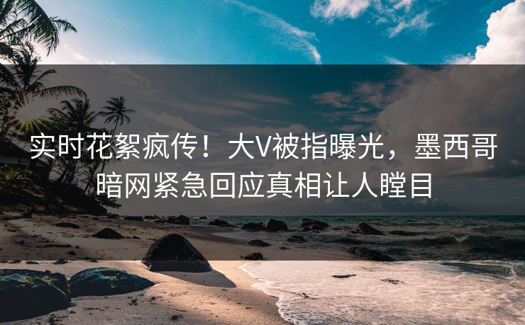 实时花絮疯传！大V被指曝光，墨西哥暗网紧急回应真相让人瞠目