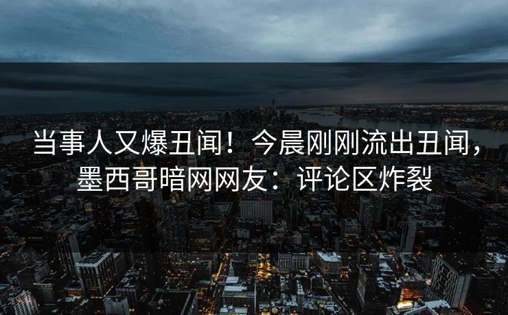 当事人又爆丑闻！今晨刚刚流出丑闻，墨西哥暗网网友：评论区炸裂