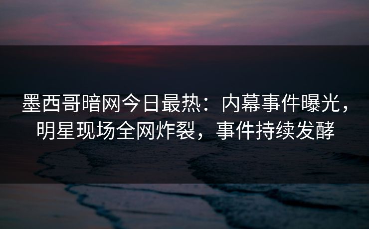 墨西哥暗网今日最热：内幕事件曝光，明星现场全网炸裂，事件持续发酵