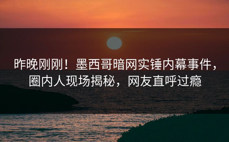昨晚刚刚！墨西哥暗网实锤内幕事件，圈内人现场揭秘，网友直呼过瘾