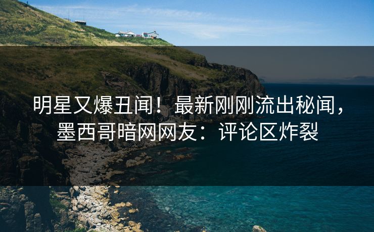 明星又爆丑闻！最新刚刚流出秘闻，墨西哥暗网网友：评论区炸裂