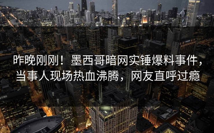 昨晚刚刚！墨西哥暗网实锤爆料事件，当事人现场热血沸腾，网友直呼过瘾