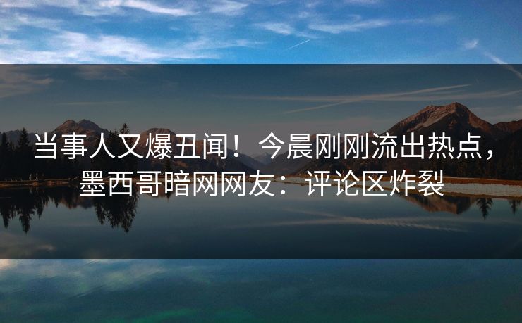 当事人又爆丑闻！今晨刚刚流出热点，墨西哥暗网网友：评论区炸裂