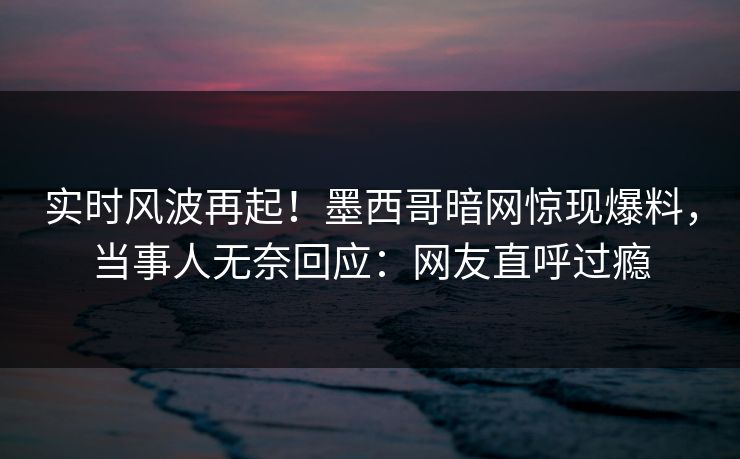 实时风波再起！墨西哥暗网惊现爆料，当事人无奈回应：网友直呼过瘾