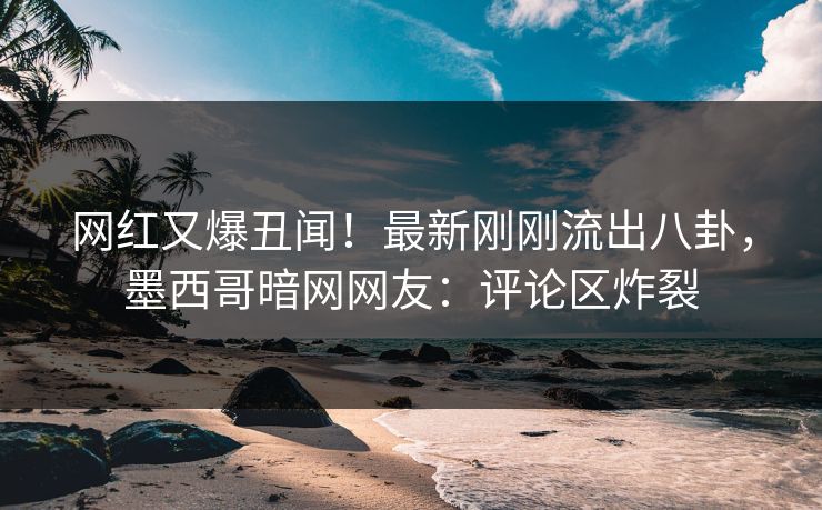 网红又爆丑闻！最新刚刚流出八卦，墨西哥暗网网友：评论区炸裂