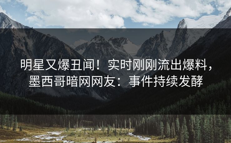 明星又爆丑闻！实时刚刚流出爆料，墨西哥暗网网友：事件持续发酵