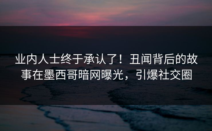 业内人士终于承认了！丑闻背后的故事在墨西哥暗网曝光，引爆社交圈