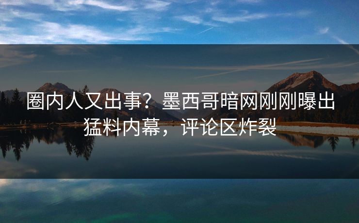 圈内人又出事？墨西哥暗网刚刚曝出猛料内幕，评论区炸裂