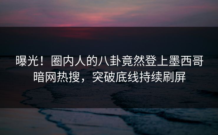曝光！圈内人的八卦竟然登上墨西哥暗网热搜，突破底线持续刷屏