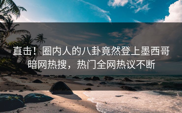 直击！圈内人的八卦竟然登上墨西哥暗网热搜，热门全网热议不断