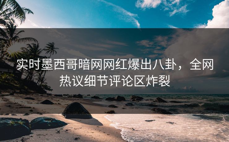 实时墨西哥暗网网红爆出八卦，全网热议细节评论区炸裂