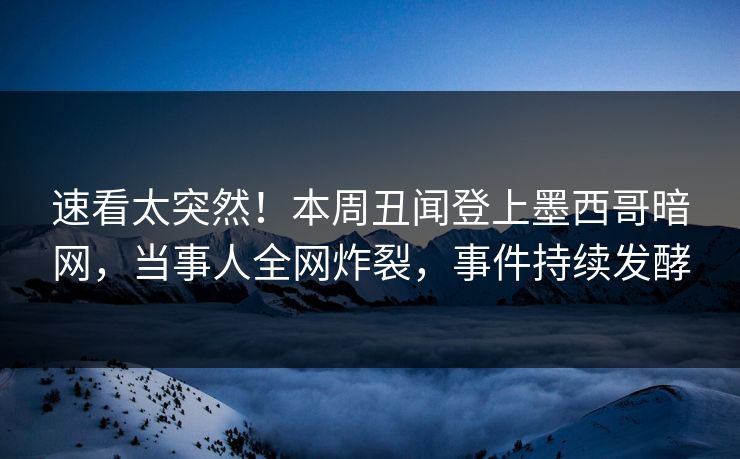 速看太突然！本周丑闻登上墨西哥暗网，当事人全网炸裂，事件持续发酵