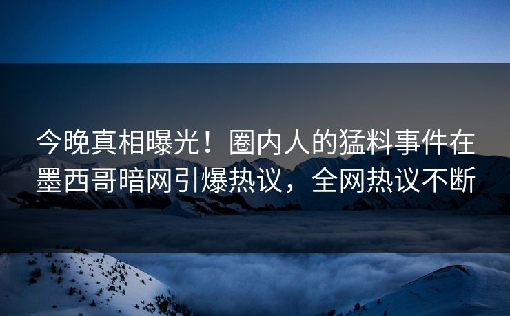 今晚真相曝光！圈内人的猛料事件在墨西哥暗网引爆热议，全网热议不断