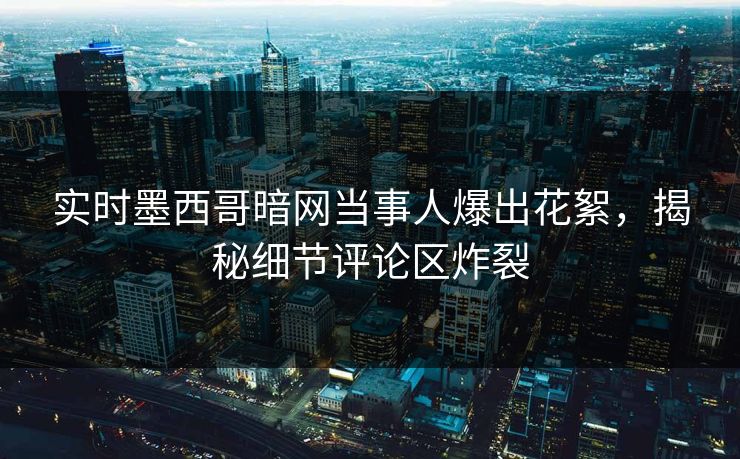 实时墨西哥暗网当事人爆出花絮，揭秘细节评论区炸裂