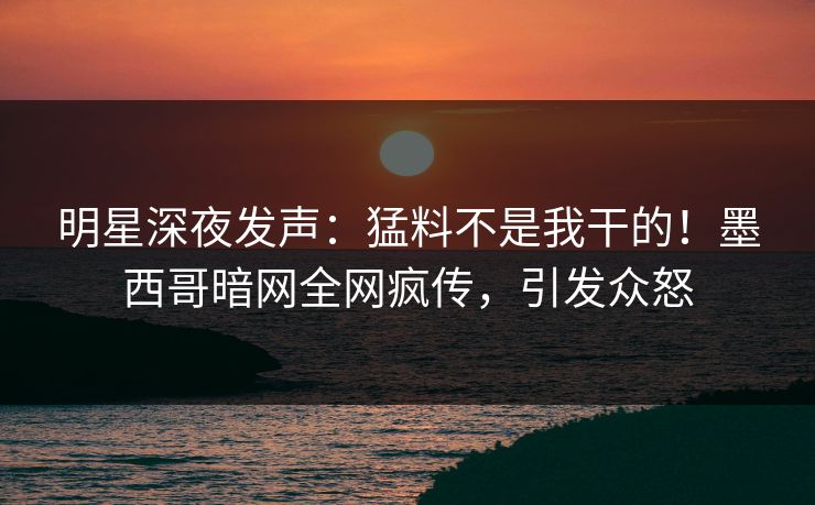 明星深夜发声：猛料不是我干的！墨西哥暗网全网疯传，引发众怒