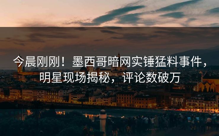 今晨刚刚！墨西哥暗网实锤猛料事件，明星现场揭秘，评论数破万