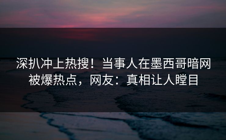 深扒冲上热搜！当事人在墨西哥暗网被爆热点，网友：真相让人瞠目