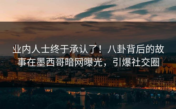 业内人士终于承认了！八卦背后的故事在墨西哥暗网曝光，引爆社交圈