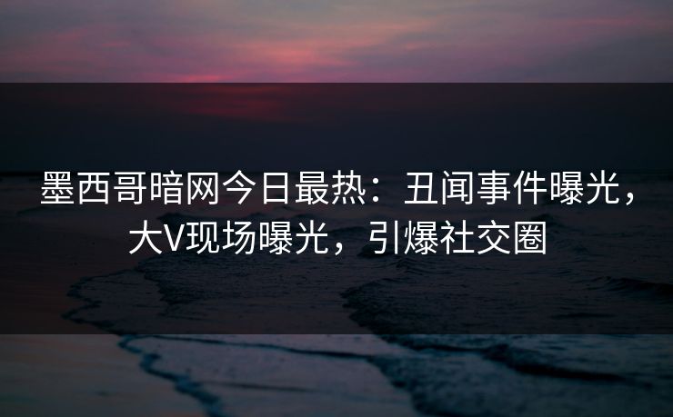 墨西哥暗网今日最热：丑闻事件曝光，大V现场曝光，引爆社交圈