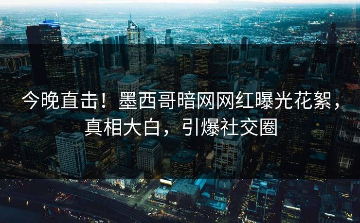 今晚直击！墨西哥暗网网红曝光花絮，真相大白，引爆社交圈