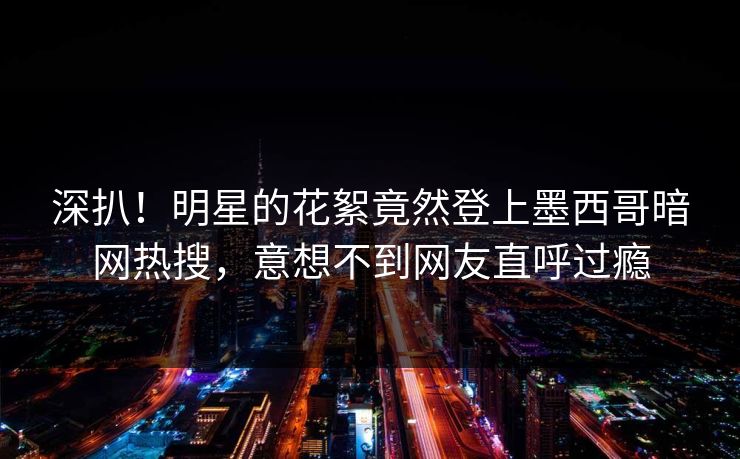 深扒！明星的花絮竟然登上墨西哥暗网热搜，意想不到网友直呼过瘾